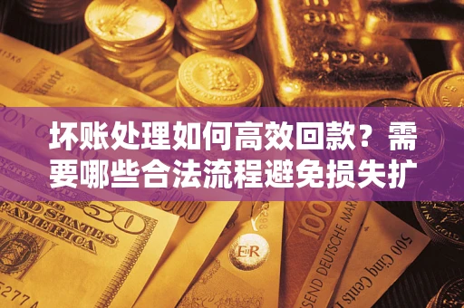 济南坏账处理如何高效回款？需要哪些合法流程避免损失扩大？