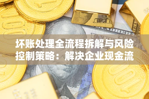 济南坏账处理全流程拆解与风险控制策略：解决企业现金流顽疾的实战指南