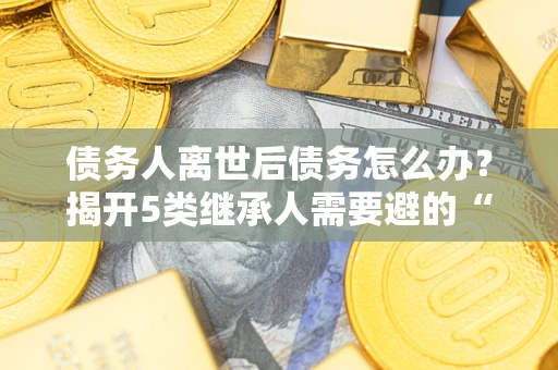 济南债务人离世后债务怎么办？揭开5类继承人需要避的“坑”