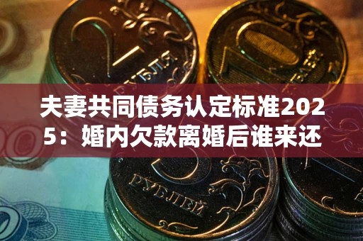 济南夫妻共同债务认定标准2025：婚内欠款离婚后谁来还？