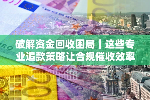 济南破解资金回收困局｜这些专业追款策略让合规催收效率翻倍