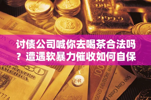 济南讨债公司喊你去喝茶合法吗？遭遇软暴力催收如何自保？