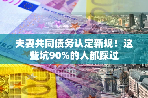济南夫妻共同债务认定新规！这些坑90%的人都踩过