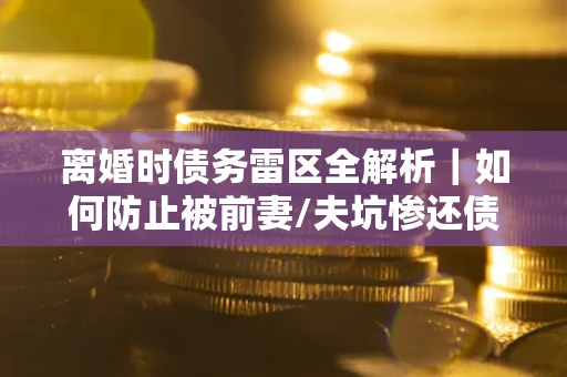 济南离婚时债务雷区全解析｜如何防止被前妻/夫坑惨还债？