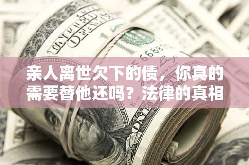 济南亲人离世欠下的债，你真的需要替他还吗？法律的真相或许与你想的不一样